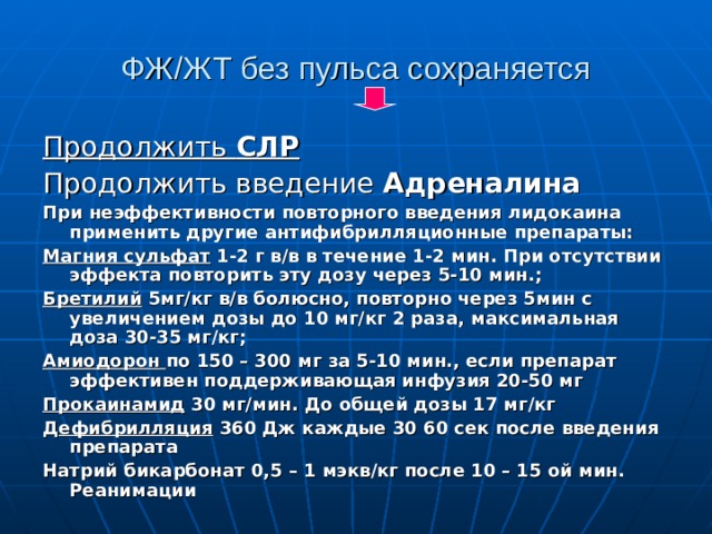 ФЖ/ЖТ без пульса сохраняется Продолжить СЛР Продолжить введение Адреналина При неэффективности повторного введения лидокаина применить другие антифибрилляционные препараты: Магния сульфат 1-2 г в/в в течение 1-2 мин. При отсутствии эффекта повторить эту дозу через 5-10 мин.; Бретилий 5мг/кг в/в болюсно, повторно через 5мин с увеличением дозы до 10 мг/кг 2 раза, максимальная доза 30-35 мг/кг; Амиодорон по 150 – 300 мг за 5-10 мин., если препарат эффективен поддерживающая инфузия 20-50 мг Прокаинамид 30 мг/мин. До общей дозы 17 мг/кг Д ефибрилляция 360 Дж каждые 30 60 сек после введения препарата Натрий бикарбонат 0,5 – 1 мэкв/кг после 10 – 15 ой мин. Реанимации