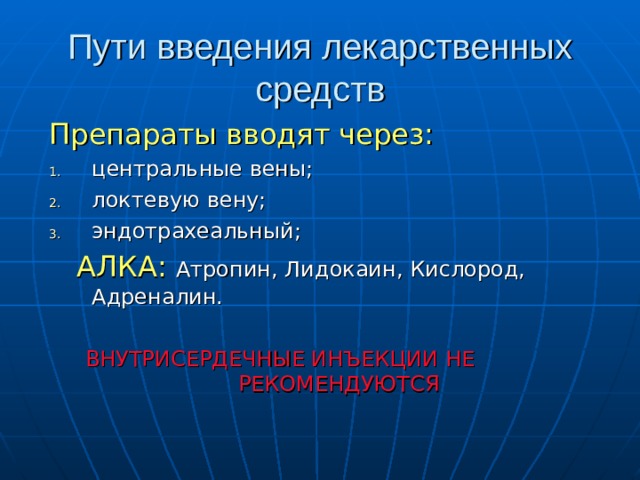 Пути введения лекарственных средств Препараты вводят через: центральные вены; локтевую вену; эндотрахеальный;  АЛКА:  Атропин, Лидокаин, Кислород, Адреналин. ВНУТРИСЕРДЕЧНЫЕ ИНЪЕКЦИИ НЕ РЕКОМЕНДУЮТСЯ