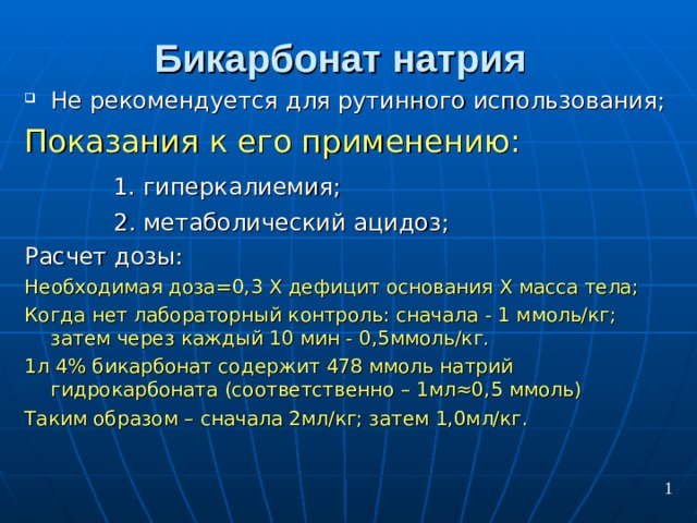 Бикарбонат натрия  Не рекомендуется для рутинного использования; Показания к его применению:  1. гиперкалиемия;  2. метаболический ацидоз; Расчет дозы: Необходимая доза=0,3 Х дефицит основания Х масса тела; Когда нет лабораторный контроль: сначала - 1 ммоль/кг; затем через каждый 10 мин - 0,5ммоль/кг. 1л 4% бикарбонат содержит 478 ммоль натрий гидрокарбоната (соответственно – 1мл≈0,5 ммоль) Таким образом – сначала 2мл/кг; затем 1,0мл/кг. 1