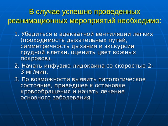 В случае успешно проведенных реанимационных мероприятий необходимо: 1.  Убедиться в адекватной вентиляции легких (проходимость дыхательных путей, симметричность дыхания и экскурсии грудной клетки, оценить цвет кожных покровов). 2. Начать инфузию лидокаина со скоростью 2-3 мг/мин. 3. По возможности выявить патологическое состояние, приведшее к остановке кровообращения и начать лечение основного заболевания.