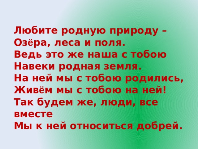 Любите родную природу –  Оз ё ра, леса и поля.  Ведь это же наша с тобою  Навеки родная земля.  На ней мы с тобою родились,  Жив ё м мы с тобою на ней! Так будем же, люди, все вместе  Мы к ней относиться добрей.