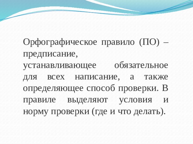 Орфографическое правило (ПО) – предписание, устанавливающее обязательное для всех написание, а также определяющее способ проверки. В правиле выделяют условия и норму проверки (где и что делать).