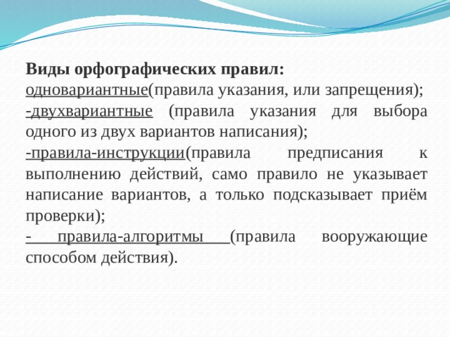 Виды орфографических правил: одновариантные (правила указания, или запрещения); -двухвариантные (правила указания для выбора одного из двух вариантов написания); -правила-инструкции (правила предписания к выполнению действий, само правило не указывает написание вариантов, а только подсказывает приём проверки); - правила-алгоритмы (правила вооружающие способом действия).