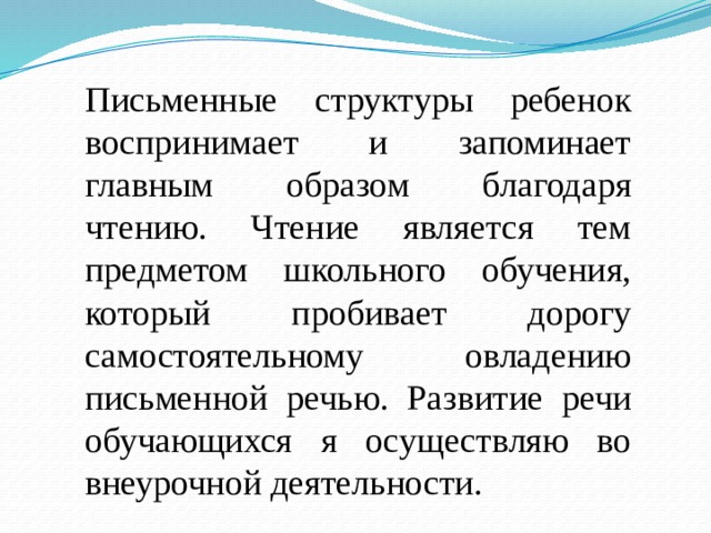 Письменные структуры ребенок воспринимает и запоминает главным образом благодаря чтению. Чтение является тем предметом школьного обучения, который пробивает дорогу самостоятельному овладению письменной речью. Развитие речи обучающихся я осуществляю во внеурочной деятельности.