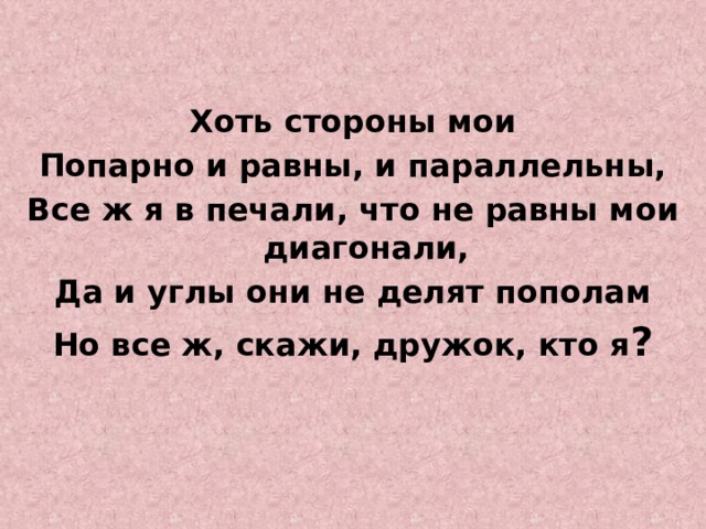 Хоть стороны мои Попарно и равны, и параллельны, Все ж я в печали, что не равны мои диагонали, Да и углы они не делят пополам Но все ж, скажи, дружок, кто я ?