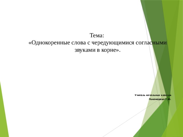 Учитель начальных классов Понамарева Т.Ю . Тема: «Однокоренные слова с чередующимися согласными звуками в корне».