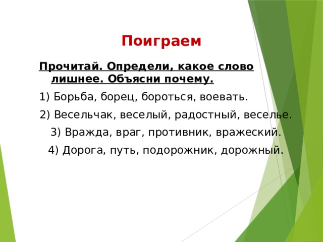 Поиграем Прочитай. Определи, какое слово лишнее. Объясни почему. 1) Борьба, борец, бороться, воевать. 2) Весельчак, веселый, радостный, веселье. 3) Вражда, враг, противник, вражеский. 4) Дорога, путь, подорожник, дорожный.