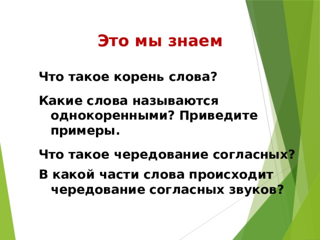 Это мы знаем Что такое корень слова? Какие слова называются однокоренными? Приведите примеры. Что такое чередование согласных? В какой части слова происходит чередование согласных звуков?