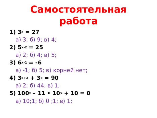 Самостоятельная работа 1) 3 х = 27  а) 3; б) 9; в) 4; 2) 5 х-2 = 25  а) 2; б) 4; в) 5; 3) 6 х-1 = -6  а) -1; б) 5; в) корней нет; 4) 3 х+2 + 3 х = 90  а) 2; б) 44; в) 1; 5) 100 х – 11 • 10 х + 10 = 0  а) 10;1; б) 0 ;1; в) 1;