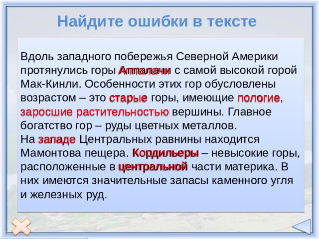 Найдите ошибки в тексте Вдоль западного побережья Северной Америки протянулись горы Аппалачи с самой высокой горой Мак-Кинли. Особенности этих гор обусловлены возрастом – это старые горы, имеющие пологие, заросшие растительностью вершины. Главное богатство гор – руды цветных металлов. На западе Центральных равнины находится Мамонтова пещера. Кордильеры – невысокие горы, расположенные в центральной части материка. В них имеются значительные запасы каменного угля и железных руд. Аппалачи старые пологие заросшие растительностью западе Кордильеры центральной