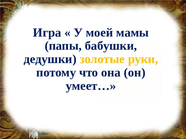 Игра « У моей мамы (папы, бабушки, дедушки) золотые руки, потому что она (он) умеет…»