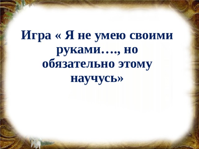 Игра « Я не умею своими руками…., но обязательно этому научусь»