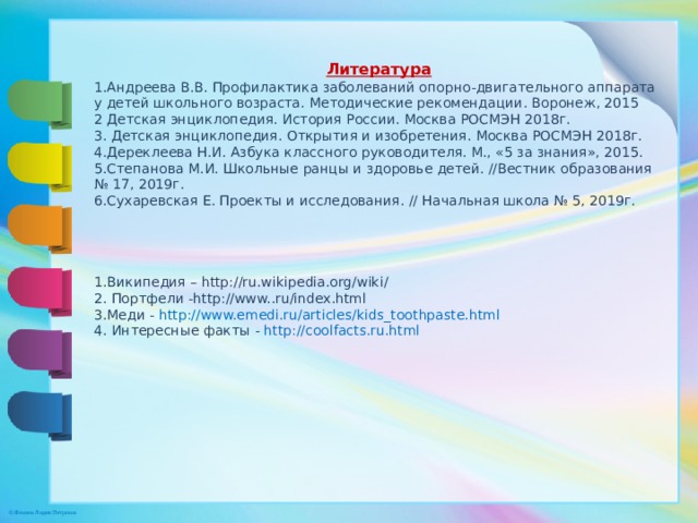 Литература 1.Андреева В.В. Профилактика заболеваний опорно-двигательного аппарата у детей школьного возраста. Методические рекомендации. Воронеж, 2015 2 Детская энциклопедия. История России. Москва РОСМЭН 2018г. 3. Детская энциклопедия. Открытия и изобретения. Москва РОСМЭН 2018г. 4.Дереклеева Н.И. Азбука классного руководителя. М., «5 за знания», 2015. 5.Степанова М.И. Школьные ранцы и здоровье детей. //Вестник образования № 17, 2019г. 6.Сухаревская Е. Проекты и исследования. // Начальная школа № 5, 2019г. 1.Википедия – http://ru.wikipedia.org/wiki/ 2. Портфели -http://www..ru/index.html 3.Меди - http://www.emedi.ru/articles/kids_toothpaste.html  4. Интересные факты - http://coolfacts.ru.html