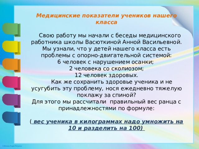 Медицинские показатели учеников нашего класса   Свою работу мы начали с беседы медицинского работника школы Васюткиной Анной Васильевной. Мы узнали, что у детей нашего класса есть проблемы с опорно-двигательной системой:  6 человек с нарушением осанки;   2 человека со сколиозом;  12 человек здоровых.  Как же сохранить здоровье ученика и не усугубить эту проблему , нося ежедневно тяжелую поклажу за спиной?  Для этого мы рассчитали правильный вес ранца с принадлежностями по формуле:    (  вес ученика в килограммах надо умножить на 10 и разделить на 100)