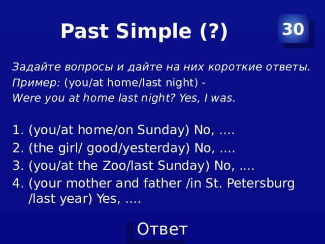 Past Simple (?) 30 Задайте вопросы и дайте на них короткие ответы. Пример: (you/at home/last night) - Were you at home last night? Yes, I was.