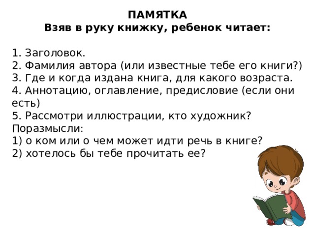 ПАМЯТКА Взяв в руку книжку, ребенок читает: 1. Заголовок. 2. Фамилия автора (или известные тебе его книги?) 3. Где и когда издана книга, для какого возраста. 4. Аннотацию, оглавление, предисловие (если они есть) 5. Рассмотри иллюстрации, кто художник? Поразмысли: 1) о ком или о чем может идти речь в книге? 2) хотелось бы тебе прочитать ее?