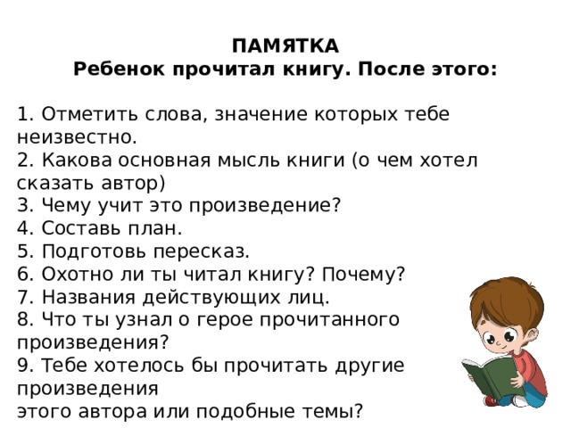 ПАМЯТКА Ребенок прочитал книгу. После этого:  1. Отметить слова, значение которых тебе неизвестно. 2. Какова основная мысль книги (о чем хотел сказать автор) 3. Чему учит это произведение? 4. Составь план. 5. Подготовь пересказ. 6. Охотно ли ты читал книгу? Почему? 7. Названия действующих лиц. 8. Что ты узнал о герое прочитанного произведения? 9. Тебе хотелось бы прочитать другие произведения этого автора или подобные темы?