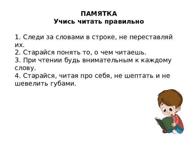 ПАМЯТКА Учись читать правильно 1. Следи за словами в строке, не переставляй их. 2. Старайся понять то, о чем читаешь. 3. При чтении будь внимательным к каждому слову. 4. Старайся, читая про себя, не шептать и не шевелить губами.