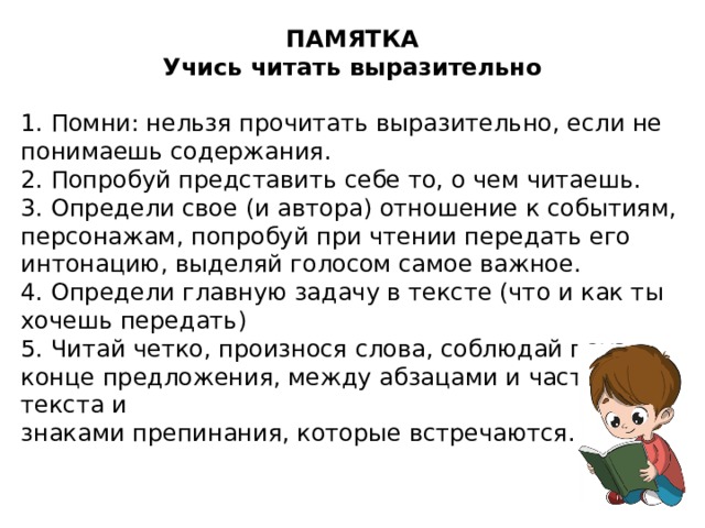 ПАМЯТКА Учись читать выразительно 1. Помни: нельзя прочитать выразительно, если не понимаешь содержания. 2. Попробуй представить себе то, о чем читаешь. 3. Определи свое (и автора) отношение к событиям, персонажам, попробуй при чтении передать его интонацию, выделяй голосом самое важное. 4. Определи главную задачу в тексте (что и как ты хочешь передать) 5. Читай четко, произнося слова, соблюдай пауз в конце предложения, между абзацами и частями текста и знаками препинания, которые встречаются.