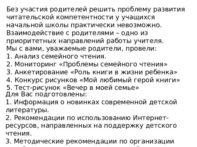 Без участия родителей решить проблему развития читательской компетентности у учащихся начальной школы практически невозможно. Взаимодействие с родителями – одно из приоритетных направлений работы учителя. Мы с вами, уважаемые родители, провели: 1. Анализ семейного чтения. 2. Мониторинг «Проблемы семейного чтения» 3. Анкетирование «Роль книги в жизни ребенка» 4. Конкурс рисунков «Мой любимый герой книги» 5. Тест-рисунок «Вечер в моей семье» Для Вас подготовлены: 1. Информация о новинках современной детской литературы. 2. Рекомендации по использованию Интернет-ресурсов, направленных на поддержку детского чтения. 3. Методические рекомендации по организации семейного чтения, рекомендательный список литературы.