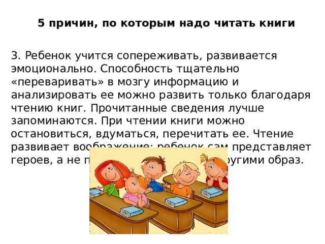 5 причин, по которым надо читать книги 3. Ребенок учится сопереживать, развивается эмоционально. Способность тщательно «переваривать» в мозгу информацию и анализировать ее можно развить только благодаря чтению книг. Прочитанные сведения лучше запоминаются. При чтении книги можно остановиться, вдуматься, перечитать ее. Чтение развивает воображение: ребенок сам представляет героев, а не принимает созданный другими образ.