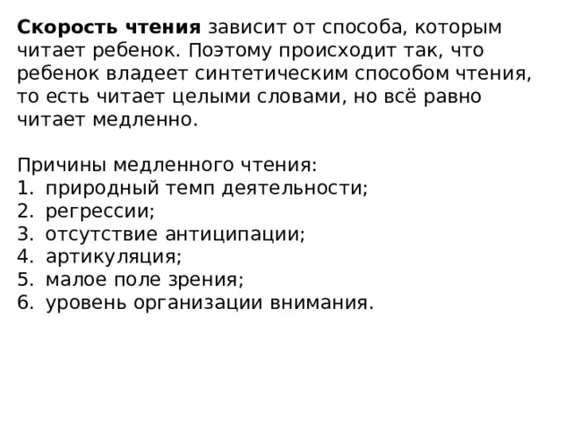 Скорость чтения зависит от способа, которым читает ребенок. Поэтому происходит так, что ребенок владеет синтетическим способом чтения, то есть читает целыми словами, но всё равно читает медленно. Причины медленного чтения: 1.  природный темп деятельности; 2.  регрессии; 3.  отсутствие антиципации; 4.  артикуляция; 5.  малое поле зрения; 6.  уровень организации внимания.