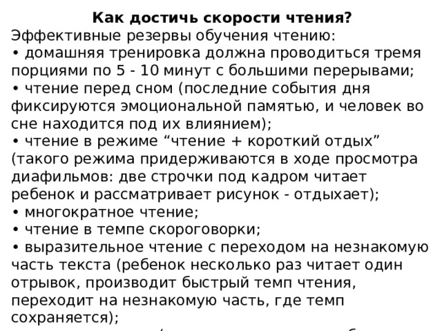 Как достичь скорости чтения? Эффективные резервы обучения чтению: • домашняя тренировка должна проводиться тремя порциями по 5 - 10 минут с большими перерывами; • чтение перед сном (последние события дня фиксируются эмоциональной памятью, и человек во сне находится под их влиянием); • чтение в режиме “чтение + короткий отдых” (такого режима придерживаются в ходе просмотра диафильмов: две строчки под кадром читает ребенок и рассматривает рисунок - отдыхает); • многократное чтение; • чтение в темпе скороговорки; • выразительное чтение с переходом на незнакомую часть текста (ребенок несколько раз читает один отрывок, производит быстрый темп чтения, переходит на незнакомую часть, где темп сохраняется); • стимулирование (родители, которые подбадривают и поддерживают своего ребенка, приучают его работать, помогают школьнику успешно учиться).