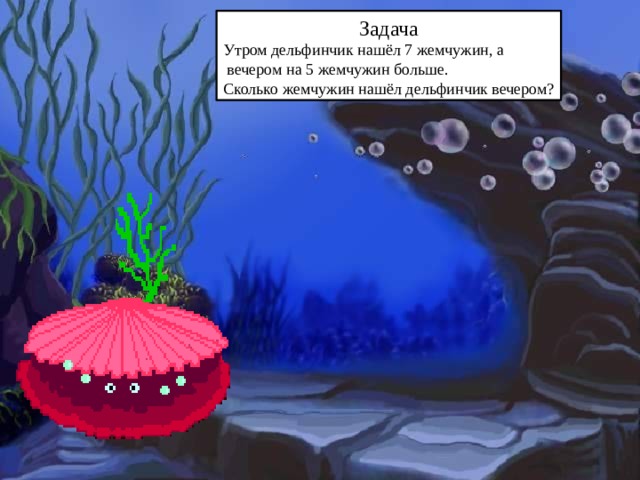 Задача Утром дельфинчик нашёл 7 жемчужин, а  вечером на 5 жемчужин больше. Сколько жемчужин нашёл дельфинчик вечером?