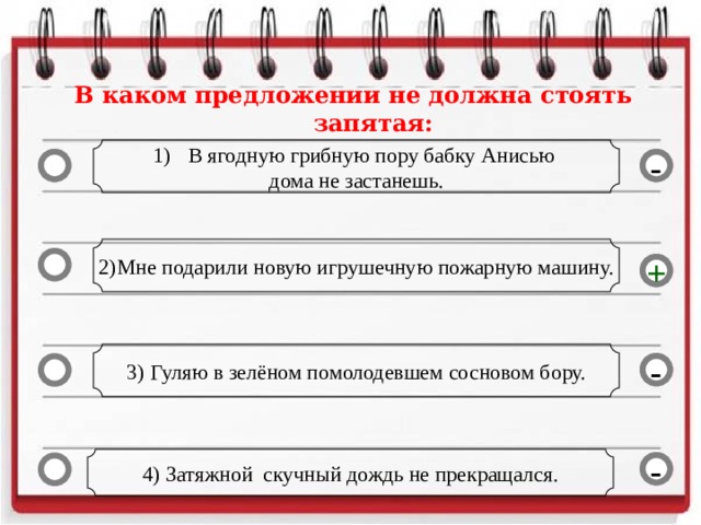 В каком предложении не должна стоять запятая: В ягодную грибную пору бабку Анисью дома не застанешь. - 2)Мне подарили новую игрушечную пожарную машину. + 3) Гуляю в зелёном помолодевшем сосновом бору. - 4) Затяжной скучный дождь не прекращался. -