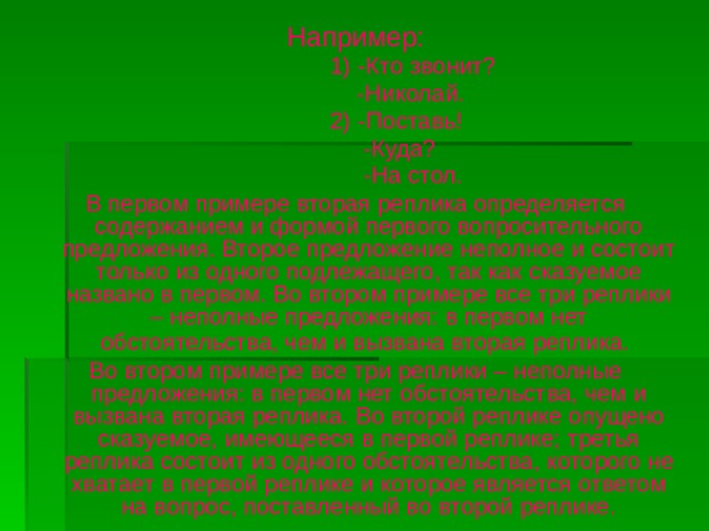 Например:  1) -Кто звонит?  -Николай.  2) -Поставь!  -Куда?  -На стол. В первом примере вторая реплика определяется содержанием и формой первого вопросительного предложения. Второе предложение неполное и состоит только из одного подлежащего, так как сказуемое названо в первом. Во втором примере все три реплики – неполные предложения: в первом нет обстоятельства, чем и вызвана вторая реплика.  Во втором примере все три реплики – неполные предложения: в первом нет обстоятельства, чем и вызвана вторая реплика. Во второй реплике опущено сказуемое, имеющееся в первой реплике; третья реплика состоит из одного обстоятельства, которого не хватает в первой реплике и которое является ответом на вопрос, поставленный во второй реплике.