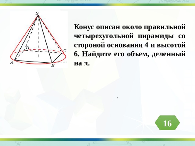 Конус описан около правильной четырехугольной пирамиды со стороной основания 4 и высотой 6. Найдите его объем, деленный на π. .  16