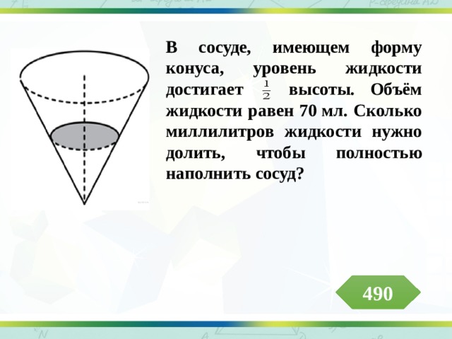 В сосуде, имеющем форму конуса, уровень жидкости достигает высоты. Объём жидкости равен 70 мл. Сколько миллилитров жидкости нужно долить, чтобы полностью наполнить сосуд?  490