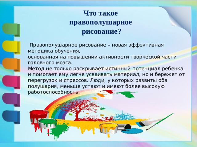 Что такое  правополушарное  рисование?  Правополушарное рисование – новая эффективная методика обучения, основанная на повышении активности творческой части головного мозга. Метод не только раскрывает истинный потенциал ребенка и помогает ему легче усваивать материал, но и бережет от перегрузок и стрессов. Люди, у которых развиты оба полушария, меньше устают и имеют более высокую работоспособность.