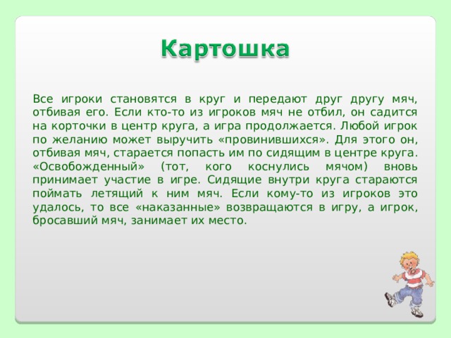 Все игроки становятся в круг и передают друг другу мяч, отбивая его. Если кто-то из игроков мяч не отбил, он садится на корточки в центр круга, а игра продолжается. Любой игрок по желанию может выручить «провинившихся». Для этого он, отбивая мяч, старается попасть им по сидящим в центре круга. «Освобожденный» (тот, кого коснулись мячом) вновь принимает участие в игре. Сидящие внутри круга стараются поймать летящий к ним мяч. Если кому-то из игроков это удалось, то все «наказанные» возвращаются в игру, а игрок, бросавший мяч, занимает их место.