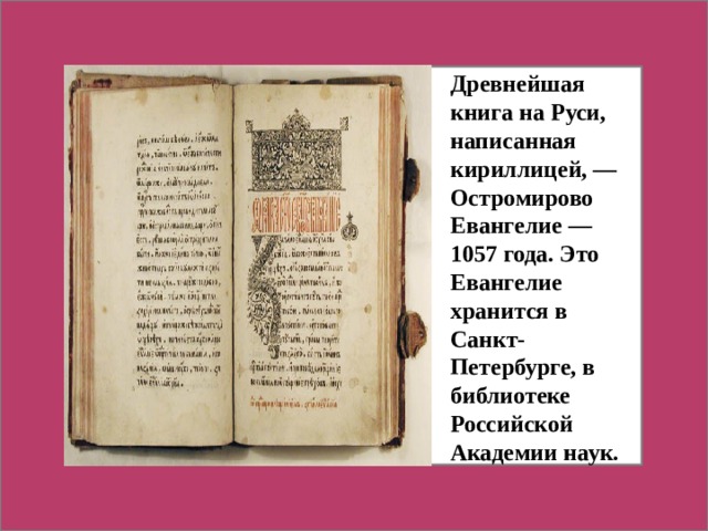 Древнейшая книга на Руси, написанная кириллицей, — Остромирово Евангелие — 1057 года. Это Евангелие хранится в Санкт-Петербурге, в библиотеке Российской Академии наук.