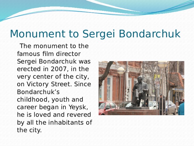 Monument to Sergei Bondarchuk  The monument to the famous film director Sergei Bondarchuk was erected in 2007, in the very center of the city, on Victory Street. Since Bondarchuk’s childhood, youth and career began in Yeysk, he is loved and revered by all the inhabitants of the city.