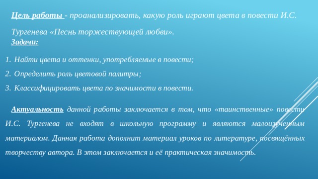 Цель работы - проанализировать, какую роль играют цвета в повести И.С. Тургенева «Песнь торжествующей любви». Задачи: Найти цвета и оттенки, употребляемые в повести; Определить роль цветовой палитры; Классифицировать цвета по значимости в повести. Актуальность  данной работы заключается в том, что «таинственные» повести И.С. Тургенева не входят в школьную программу и являются малоизученным материалом. Данная работа дополнит материал уроков по литературе, посвящённых творчеству автора. В этом заключается и её практическая значимость.