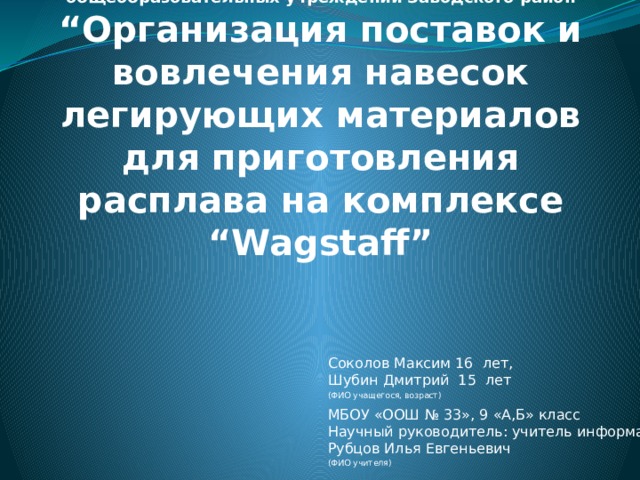 Муниципальный этап региональной научно-практической конференции учащихся 1-11 классов общеобразовательных учреждений Заводского район  “Организация поставок и вовлечения навесок легирующих материалов для приготовления расплава на комплексе “Wagstaff” Соколов Максим 16 лет, Шубин Дмитрий 15 лет (ФИО учащегося, возраст) МБОУ «ООШ № 33», 9 «А,Б» класс Научный руководитель: учитель информатики Рубцов Илья Евгеньевич (ФИО учителя)