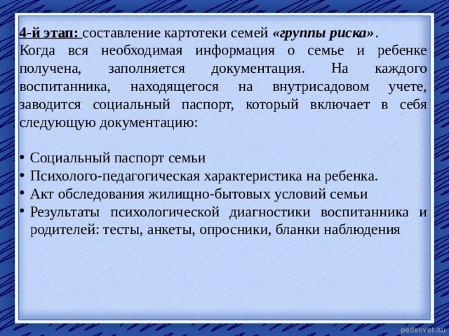 4-й этап: составление картотеки семей  «группы риска» . Когда вся необходимая информация о семье и ребенке получена, заполняется документация. На каждого воспитанника, находящегося на внутрисадовом учете, заводится социальный паспорт, который включает в себя следующую документацию: