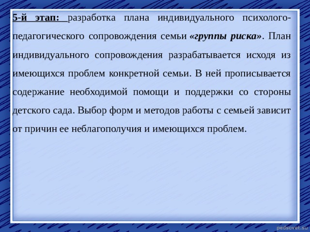 5-й этап: разработка плана индивидуального психолого-педагогического сопровождения семьи  «группы риска» . План индивидуального сопровождения разрабатывается исходя из имеющихся проблем конкретной семьи. В ней прописывается содержание необходимой помощи и поддержки со стороны детского сада. Выбор форм и методов работы с семьей зависит от причин ее неблагополучия и имеющихся проблем.