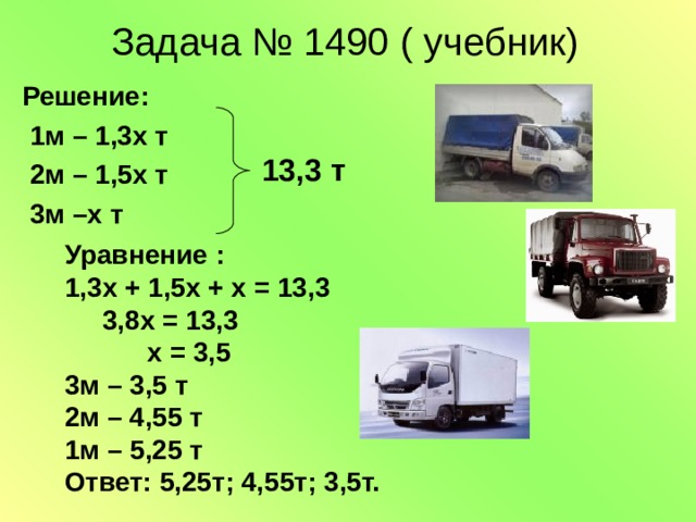 Задача № 1490 ( учебник)  Решение:  1м – 1,3х т  2м – 1,5х т  3м –х т 13,3 т Уравнение : 1,3х + 1,5х + х = 13,3  3,8х = 13,3  х = 3,5 3м – 3,5 т 2м – 4,55 т 1м – 5,25 т Ответ: 5,25т; 4,55т; 3,5т.