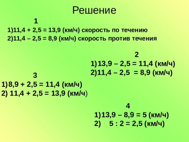 Решение  1 1)11,4 + 2,5 = 13,9 (км/ч) скорость по течению 2)11,4 – 2,5 = 8,9 (км/ч) скорость против течения  2 13,9 – 2,5 = 11,4 (км/ч) 2)11,4 – 2,5 = 8,9 (км/ч)   3 8,9 + 2,5 = 11,4 (км/ч) 2) 11,4 + 2,5 = 13,9 (км/ч )  4 13,9 – 8,9 = 5 (км/ч) 2)  5 : 2 = 2,5 (км/ч)