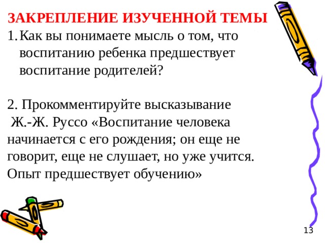 ЗАКРЕПЛЕНИЕ ИЗУЧЕННОЙ ТЕМЫ Как вы понимаете мысль о том, что воспитанию ребенка предшествует воспитание родителей? 2. Прокомментируйте высказывание  Ж.-Ж. Руссо «Воспитание человека начинается с его рождения; он еще не говорит, еще не слушает, но уже учится. Опыт предшествует обучению» 13