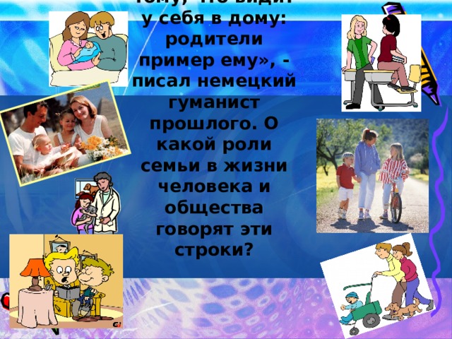 «Ребенок учится тому, что видит у себя в дому: родители пример ему», - писал немецкий гуманист прошлого. О какой роли семьи в жизни человека и общества говорят эти строки?