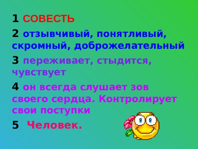 1 СОВЕСТЬ 2 отзывчивый, понятливый, скромный, доброжелательный 3 переживает, стыдится, чувствует 4 он всегда слушает зов своего сердца. Контролирует свои поступки 5 Человек.