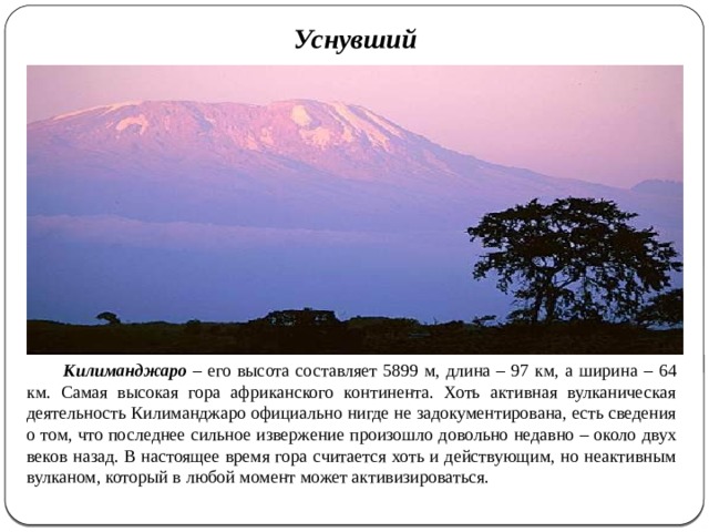 Уснувший   Килиманджаро – его высота составляет 5899 м, длина – 97 км, а ширина – 64 км. Самая высокая гора африканского континента. Хоть активная вулканическая деятельность Килиманджаро официально нигде не задокументирована, есть сведения о том, что последнее сильное извержение произошло довольно недавно – около двух веков назад. В настоящее время гора считается хоть и действующим, но неактивным вулканом, который в любой момент может активизироваться.