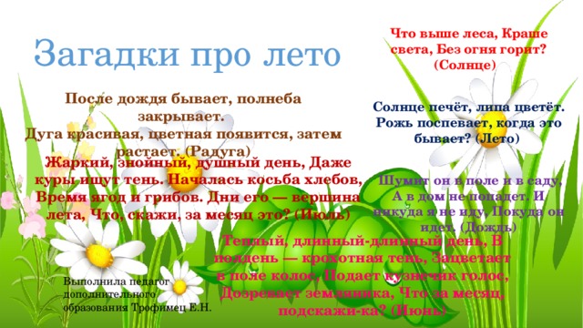 Загадки про лето Что выше леса, Краше света, Без огня горит? (Солнце) Солнце печёт, липа цветёт. Рожь поспевает, когда это бывает? (Лето)  Шумит он в поле и в саду, А в дом не попадет. И никуда я не иду, Покуда он идет. (Дождь) После дождя бывает, полнеба закрывает. Дуга красивая, цветная появится, затем растает. (Радуга) Жаркий, знойный, душный день, Даже куры ищут тень. Началась косьба хлебов, Время ягод и грибов. Дни его — вершина лета, Что, скажи, за месяц это? (Июль) Теплый, длинный-длинный день, В полдень — крохотная тень, Зацветает в поле колос, Подает кузнечик голос, Дозревает земляника, Что за месяц, подскажи-ка? (Июнь) Выполнила педагог дополнительного образования Трофимец Е.Н.