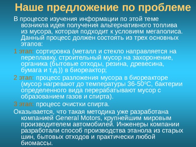 Наше предложение по проблеме В процессе изучения информации по этой теме возникла идея получения альтернативного топлива из мусора, которая подходит к условиям мегаполиса. Данный процесс должен состоять из трех основных этапов: 1 этап: сортировка (металл и стекло направляется на переплавку, строительный мусор на захоронение, органика (бытовые отходы, резина, древесина, бумага и т.д.)) в биореактор; 2 этап: процесс разложения мусора в биореакторе (мусор нагревают до температуры 36-50 0 С, бактерии определенного вида перерабатывают мусор с образованием газов и спирта). 3 этап: процесс очистки спирта. Оказывается, что такая методика уже разработана компанией General Motors, крупнейшим мировым производителем автомобилей. Инженеры компании разработали способ производства этанола из старых шин, бытовых отходов и практически любой биомассы.