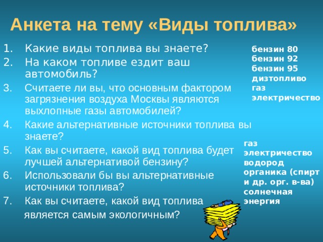 Анкета на тему «Виды топлива» Какие виды топлива вы знаете?  На каком топливе ездит ваш автомобиль? Считаете ли вы, что основным фактором загрязнения воздуха Москвы являются выхлопные газы автомобилей?  Какие альтернативные источники топлива вы знаете?  Как вы считаете, какой вид топлива будет лучшей альтернативой бензину? Использовали бы вы альтернативные источники топлива?  Как вы считаете, какой вид топлива  является самым экологичным?     бензин 80  бензин 92  бензин 95  дизтопливо  газ  электричество  газ  электричество  водород  органика (спирт и др. орг. в-ва)  солнечная энергия