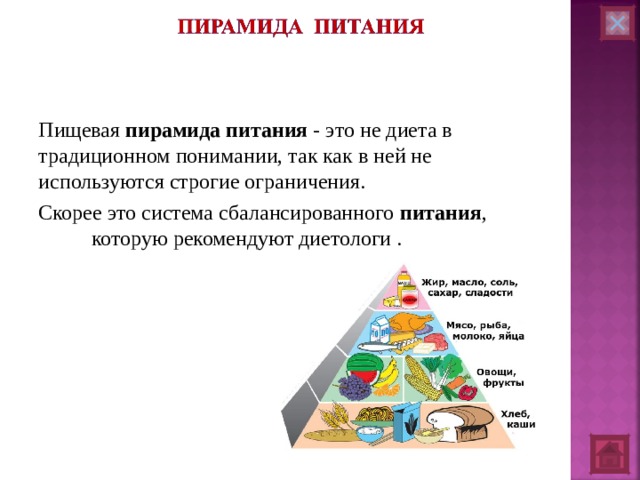 Пищевая пирамида  питания - это не диета в традиционном понимании, так как в ней не используются строгие ограничения. Скорее это система сбалансированного питания , которую рекомендуют диетологи .